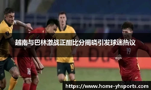 越南与巴林激战正酣比分揭晓引发球迷热议